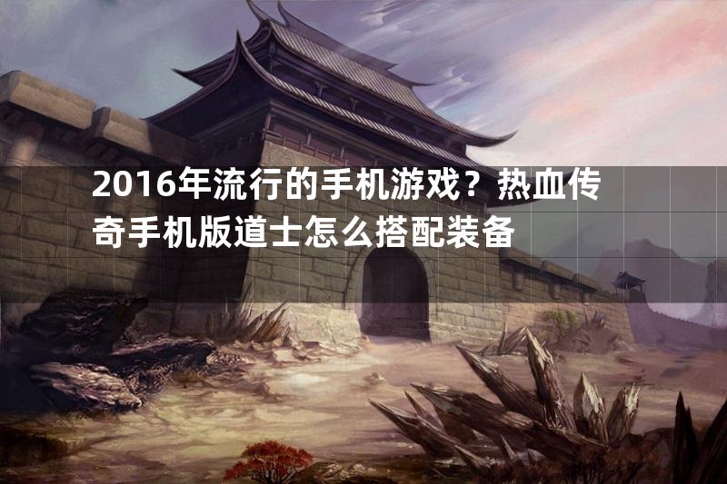 2016年流行的手机游戏？热血传奇手机版道士怎么搭配装备