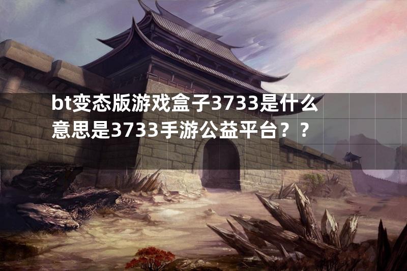 bt变态版游戏盒子3733是什么意思是3733手游公益平台？？