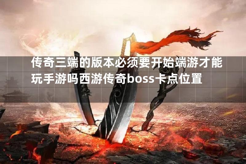 传奇三端的版本必须要开始端游才能玩手游吗西游传奇boss卡点位置