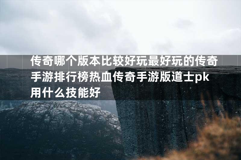 传奇哪个版本比较好玩最好玩的传奇手游排行榜热血传奇手游版道士pk用什么技能好