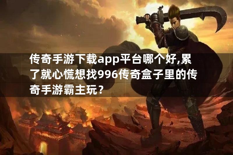 传奇手游下载app平台哪个好,累了就心慌想找996传奇盒子里的传奇手游霸主玩？