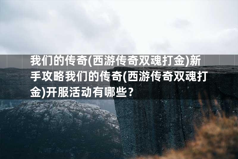 我们的传奇(西游传奇双魂打金)新手攻略我们的传奇(西游传奇双魂打金)开服活动有哪些？