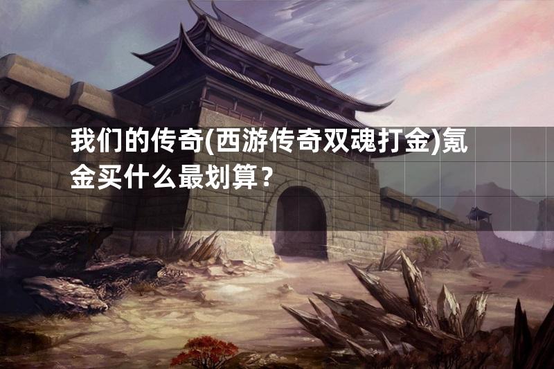 我们的传奇(西游传奇双魂打金)氪金买什么最划算？