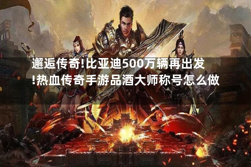 邂逅传奇!比亚迪500万辆再出发!热血传奇手游品酒大师称号怎么做